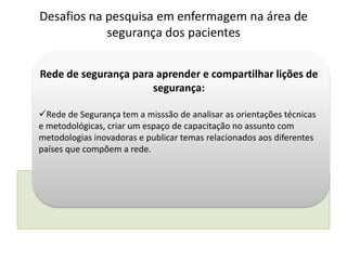 Rede de segurança para aprender e compartilhar lições de
segurança:
Rede de Segurança tem a misssão de analisar as orientações técnicas
e metodológicas, criar um espaço de capacitação no assunto com
metodologias inovadoras e publicar temas relacionados aos diferentes
países que compõem a rede.
Desafios na pesquisa em enfermagem na área de
segurança dos pacientes
 
