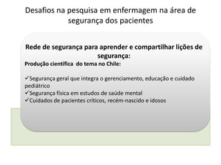 Rede de segurança para aprender e compartilhar lições de
segurança:
Produção científica do tema no Chile:
Segurança geral que integra o gerenciamento, educação e cuidado
pediátrico
Segurança física em estudos de saúde mental
Cuidados de pacientes críticos, recém-nascido e idosos
Desafios na pesquisa em enfermagem na área de
segurança dos pacientes
 