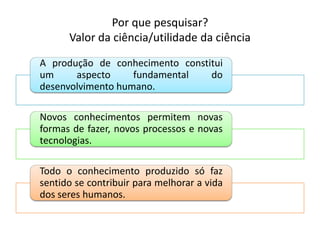 Por que pesquisar?
Valor da ciência/utilidade da ciência
A produção de conhecimento constitui
um aspecto fundamental do
desenvolvimento humano.
Novos conhecimentos permitem novas
formas de fazer, novos processos e novas
tecnologias.
Todo o conhecimento produzido só faz
sentido se contribuir para melhorar a vida
dos seres humanos.
 