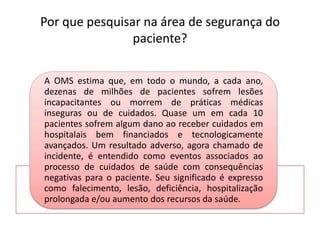 Por que pesquisar na área de segurança do
paciente?
A OMS estima que, em todo o mundo, a cada ano,
dezenas de milhões de pacientes sofrem lesões
incapacitantes ou morrem de práticas médicas
inseguras ou de cuidados. Quase um em cada 10
pacientes sofrem algum dano ao receber cuidados em
hospitalais bem financiados e tecnologicamente
avançados. Um resultado adverso, agora chamado de
incidente, é entendido como eventos associados ao
processo de cuidados de saúde com consequências
negativas para o paciente. Seu significado é expresso
como falecimento, lesão, deficiência, hospitalização
prolongada e/ou aumento dos recursos da saúde.
 