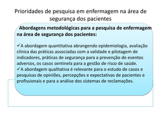Abordagens metodológicas para a pesquisa de enfermagem
na área de segurança dos pacientes:
A abordagem quantitativa abrangendo epidemiologia, avaliação
clínica das práticas associadas com a validade e pilotagem de
indicadores, práticas de segurança para a prevenção de eventos
adversos, os casos sentinela para a gestão de risco de saúde.
A abordagem qualitativa é relevante para o estudo de casos e
pesquisas de opiniões, percepções e expectativas de pacientes e
profissionais e para a análise dos sistemas de reclamações.
Prioridades de pesquisa em enfermagem na área de
segurança dos pacientes
 