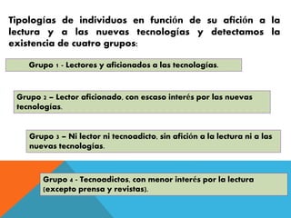 Tipologías de individuos en función de su afición a la
lectura y a las nuevas tecnologías y detectamos la
existencia de cuatro grupos:
Grupo 1 - Lectores y aficionados a las tecnologías.
Grupo 2 – Lector aficionado, con escaso interés por las nuevas
tecnologías.
Grupo 3 – Ni lector ni tecnoadicto, sin afición a la lectura ni a las
nuevas tecnologías.
Grupo 4 - Tecnoadictos, con menor interés por la lectura
(excepto prensa y revistas).
 