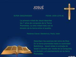 JOSUÉ
La primera mitad de Josué describe
los 7 años de conquista de la Tierra
Prometida. La otra mitad trata con la
división de la tierra entre el pueblo.
AUTOR: DESCONOCIDO FECHA: 1400-1375 AC
Palabras Claves: Obediencia, Pacto, Valor
Describen los avances del reino de Dios
En la tierra prometida hasta la cautividad
Babilónica. Josué relata la entrada de
Israel a Canaán por medio de la Conquista,
La división y el asentamiento en la tierra
Prometida.
 