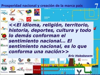 DR. ALEX LLAQUE S.
Prosperidad nacional y creación de la marca país
<<El idioma, religión, territorio,
historia, deportes, cultura y todo
lo demás conforman el
sentimiento nacional… El
sentimiento nacional, es lo que
conforma una nación>>
Eric Hobsbawm
 