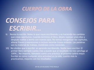 CUERPO DE LA OBRA
CONSEJOS PARA
ESCRIBIR…
9) Revisa lo escrito. Relee lo que vayas escribiendo y ve haciendo los cambios
que creas oportunos. Cuando termines el libro, déjalo reposar unos días y
después vuelve a leerlo con nuevos ojos. No temas reorganizar los capítulos,
alterar frases o expresiones o incluso recortar trozos enteros. Las palabras
son tu material de trabajo, moldéalas como necesites.
10) No olvides que a escribir se aprende escribiendo. Nadie nace escritor. El
primer libro siempre cuesta más y puede que el resultado no nos satisfaga al
100%… No importa, tómatelo como una práctica: el próximo saldrá mejor.
Escribir es como cualquier otra actividad en la vida, cuanto más la
practicamos, mejores son los resultados.
Mª DE LOS MILAGROS TITOS PADILLA
 
