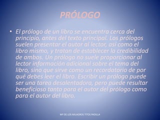 PRÓLOGO
• El prólogo de un libro se encuentra cerca del
principio, antes del texto principal. Los prólogos
suelen presentar el autor al lector, así como el
libro mismo, y tratan de establecer la credibilidad
de ambos. Un prólogo no suele proporcionar al
lector información adicional sobre el tema del
libro, sino que sirve como un recordatorio de por
qué debes leer el libro. Escribir un prólogo puede
ser una tarea desalentadora, pero puede resultar
beneficioso tanto para el autor del prólogo como
para el autor del libro.
Mª DE LOS MILAGROS TITOS PADILLA
 