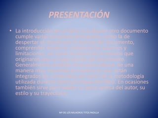 PRESENTACIÓN
• La introducción de un libro o cualquier otro documento
cumple varias funciones principales, como la de
despertar el interés por la lectura del documento,
comprender desde un comienzo los alcances y
limitaciones, así como la intención o motivos que
originaron que se haya escrito tal documento.
Generalmente también sirve para esbozar de una
manera muy resumida la manera en que están
integrados los contenidos así como de la metodología
utilizada durante diversas etapas del libro. En ocasiones
también sirve para hablar un poco acerca del autor, su
estilo y su trayectoria.
Mª DE LOS MILAGROS TITOS PADILLA
 