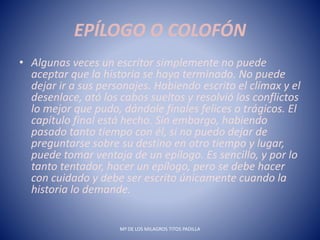 EPÍLOGO O COLOFÓN
• Algunas veces un escritor simplemente no puede
aceptar que la historia se haya terminado. No puede
dejar ir a sus personajes. Habiendo escrito el clímax y el
desenlace, ató los cabos sueltos y resolvió los conflictos
lo mejor que pudo, dándole finales felices o trágicos. El
capítulo final está hecho. Sin embargo, habiendo
pasado tanto tiempo con él, si no puedo dejar de
preguntarse sobre su destino en otro tiempo y lugar,
puede tomar ventaja de un epílogo. Es sencillo, y por lo
tanto tentador, hacer un epílogo, pero se debe hacer
con cuidado y debe ser escrito únicamente cuando la
historia lo demande.
Mª DE LOS MILAGROS TITOS PADILLA
 