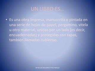 UN LIBRO ES…
• Es una obra impresa, manuscrita o pintada en
una serie de hojas de papel, pergamino, vitela
u otro material, unidas por un lado (es decir,
encuadernadas) y protegidas con tapas,
también llamadas cubiertas.
Mª DE LOS MILAGROS TITOS PADILLA
 