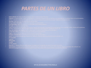 PARTES DE UN LIBRO
• Sobrecubierta: No todos los libros la tienen, pero es relativamente frecuente.
• Cubierta: se llama también "pasta" es consistente. Constituye el aspecto externo del libro y se extienden por la cubierta, lomo y la contracubierta.
• Lomo: es donde se imprimen los datos de título, número o tomo de una colección, el autor, logotipo de la editorial, etc.
• Guardas: hojas que unen las tapas con el resto del libro.
• Anteportada o Portadilla: va antes de la portada y se pone el título.
• Contraportada: Página par posterior a la portadilla, generalmente blanca.
• Portada: se indican los datos del libro.
• Página de derechos de propiedad o de créditos. Reverso de la portada. Es la página de propiedad literaria o copyright, editor, fechas de las ediciones
del libro, reimpresiones, depósito legal, título en original si es una traducción, créditos de diseño, etc.
• Hojas de cortesía o de respeto: folios en blanco que se colocan al principio y al final del libro.
• Cuerpo de la Obra: conjunto de hojas que constituyen el texto del libro.
• Página: Cada una de las hojas con anverso y reverso numerados.
• Prólogo o introducción: Es el texto previo al cuerpo literario de la obra.
• Índice: es una lista ordenada que muestra los capítulos, artículos materias u otros elementos del libro, etc.
• Presentación
• Capítulo
• Bibliografía
• Colofón
• Funda externa
• Biografía: En algunos libros se suele agregar una página con la biografía del autor o ilustrador de la obra.
• Dedicatoria: Es el texto con el cual el autor dedica la obra, se suele colocar en el anverso de la hoja que sigue a la portada. No confundir con
dedicatoria autógrafa del autor que es cuando el autor, de su puño y letra, dedica la obra a una persona concreta.
Mª DE LOS MILAGROS TITOS PADILLA
 