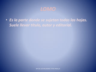 LOMO
• Es la parte donde se sujetan todas las hojas.
Suele llevar título, autor y editorial.
Mª DE LOS MILAGROS TITOS PADILLA
 