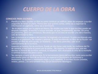 CUERPO DE LA OBRA
CONSEJOS PARA ESCRIBIR…
1) Planifica tu libro. Escribir un libro es como construir un edificio: antes de empezar a escribir
asegúrate de tener un plano. Piensa bien que quieres contar, cómo vas a organizar la
información en capítulos, cómo vas a terminarlo.
2) No te dejes vencer por la página en blanco. No olvides que todo lo que escribas puede ser
después corregido, re-escrito o incluso borrado, así que, simplemente, escribe. Sin prisa,
sin presiones, pero con constancia. Recuerda que no se trata de escribir una obra maestra,
solo de terminar tu libro.
3) Lee. La lectura es el oxígeno del escritor, te inspirará y te motivará. Si estás escribiendo una
novela o un poemario, lee novelas y poemas. Si estás escribiendo un libro de no ficción ─un
ensayo, un libro de auto-ayuda, un recetario…─ lee libros parecidos. Leer es el
calentamiento de la escritura.
4) Imponte un horario fijo de escritura. Puede ser dos horas cada tarde, las mañanas del fin
de semana, o tres horas el jueves por la noche… No importa. Lo esencial que, una vez
decidas tu horario de escritura semanal, lo respetes. Solo alcanzarás la cima de la montaña
si caminas aunque sea poco a poco.
5) Ten siempre a mano un diccionario. Es la herramienta básica del escritor, tanto para escribir
una novela como un libro de no-ficción; en especial el Diccionario de Sinónimos y
Antónimos. Te ayudará a expresarte mejor y a no repetirte. Si escribes ficción (novelas,
relatos, poesía…) te será también muy útil un Diccionario Ideológico.
Mª DE LOS MILAGROS TITOS PADILLA
 