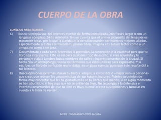 CUERPO DE LA OBRA
CONSEJOS PARA ESCRIBIR…
6) Busca tu propia voz. No intentes escribir de forma complicada, con frases largas o con un
lenguaje complejo. Sé tú mismo/a. Ten en cuenta que el primer propósito del lenguaje es
transmitir ideas, por lo que la claridad y la sencillez pueden ser nuestros mejores aliados,
especialmente si estás escribiendo tu primer libro. Imagina a tu futuro lector como a un
amigo, no como a un juez.
7) Documéntate a cada paso. Necesitas la precisión, la concreción y la exactitud para que tu
libro sea interesante. Esto es así para cualquier tipo de escrito: si eres novelista y tu
personaje viaja a Londres busca nombres de calles o lugares concretos de la ciudad. Si
habla con un antropólogo, busca los términos que éstos utilizan para expresarse. Y si
escribes un libro de no-ficción reunir datos es un paso esencial para que éste resulte útil a
tus lectores.
8) Busca opiniones externas. Pásale tu libro a amigos, a conocidos o ─mejor aún─ a personas
que creas que reúnen las características de tus futuros lectores. Pídeles su opinión de
forma muy concreta: qué les ha gustado más de tu libro y qué menos; si en algún momento
se han aburrido o si hay algo que no se entiende bien. No te pongas a la defensiva e
intentes convencerles de que tu libro es muy bueno: acepta sus opiniones y tómalas en
cuenta a la hora de revisar.
Mª DE LOS MILAGROS TITOS PADILLA
 