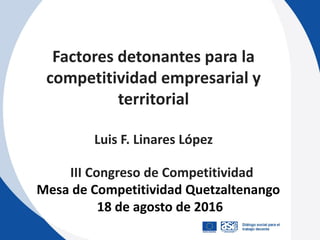 Factores detonantes para la
competitividad empresarial y
territorial
Luis F. Linares López
III Congreso de Competitividad
Mesa de Competitividad Quetzaltenango
18 de agosto de 2016
 