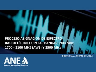 PROCESO ASIGNACIÓN DE ESPECTRO
RADIOELÉCTRICO EN LAS BANDAS 1900 MHz,
1700 - 2100 MHZ (AWS) Y 2500 MHz

                               Bogotá D.C., Marzo de 2012
 