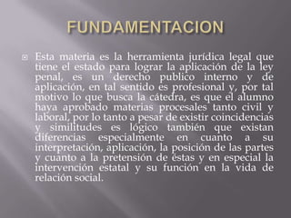    Esta materia es la herramienta jurídica legal que
    tiene el estado para lograr la aplicación de la ley
    penal, es un derecho publico interno y de
    aplicación, en tal sentido es profesional y, por tal
    motivo lo que busca la cátedra, es que el alumno
    haya aprobado materias procesales tanto civil y
    laboral, por lo tanto a pesar de existir coincidencias
    y similitudes es lógico también que existan
    diferencias especialmente en cuanto a su
    interpretación, aplicación, la posición de las partes
    y cuanto a la pretensión de éstas y en especial la
    intervención estatal y su función en la vida de
    relación social.
 