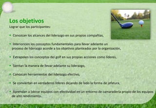 Los objetivos
Lograr que los participantes:

 Conozcan los alcances del liderazgo en sus propias compañías,

 Interioricen los conceptos fundamentales para llevar adelante un
 proceso de liderazgo acorde a los objetivos planteados por la organización,

 Extrapolen los conceptos del golf en sus propias acciones como líderes,

 Sientan la manera de llevar adelante su liderazgo,

 Conozcan herramientas del liderazgo efectivo,

 Se conviertan en verdaderos líderes dejando de lado la forma de jefatura,

 Aprendan a liderar equipos con efectividad en un entorno de camaradería propio de los equipos
 de alto rendimiento.
 