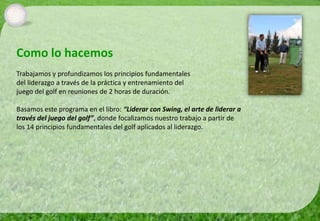 Como lo hacemos
Trabajamos y profundizamos los principios fundamentales
del liderazgo a través de la práctica y entrenamiento del
juego del golf en reuniones de 2 horas de duración.

Basamos este programa en el libro: “Liderar con Swing, el arte de liderar a
través del juego del golf”, donde focalizamos nuestro trabajo a partir de
los 14 principios fundamentales del golf aplicados al liderazgo.
 