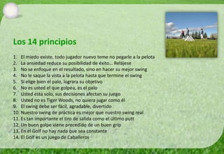 Los 14 principios
1. El miedo existe, todo jugador nuevo teme no pegarle a la pelota
2. La ansiedad reduce su posibilidad de éxito… Relájese
3. No se enfoque en el resultado, sino en hacer su mejor swing
4. No le saque la vista a la pelota hasta que termine el swing
5. Si elige bien el palo, lograra su objetivo
6. No es usted el que golpea, es el palo
7. Usted esta solo, sus decisiones afectan su juego
8. Usted no es Tiger Woods, no quiera jugar como él
9. El swing debe ser fácil, agradable, divertido
10. Nuestro swing de práctica es mejor que nuestro swing real
11. Es tan importante el tiro de salida como el último putt
12. Un buen golpe viene precedido de un buen grip
13. En el Golf no hay nada que sea constante
14. El Golf es un juego de Caballeros
 