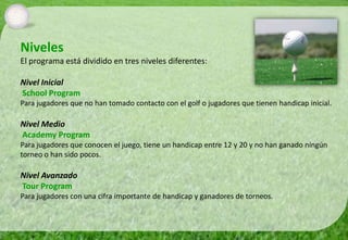 Niveles
El programa está dividido en tres niveles diferentes:

Nivel Inicial
School Program
Para jugadores que no han tomado contacto con el golf o jugadores que tienen handicap inicial.

Nivel Medio
Academy Program
Para jugadores que conocen el juego, tiene un handicap entre 12 y 20 y no han ganado ningún
torneo o han sido pocos.

Nivel Avanzado
Tour Program
Para jugadores con una cifra importante de handicap y ganadores de torneos.
 