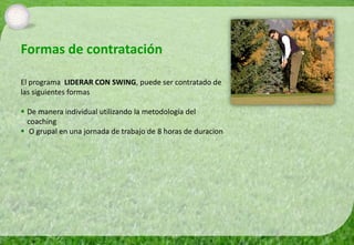 Formas de contratación

El programa LIDERAR CON SWING, puede ser contratado de
las siguientes formas

 De manera individual utilizando la metodología del
  coaching
 O grupal en una jornada de trabajo de 8 horas de duracion
 