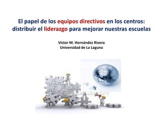 El papel de los equipos directivos en los centros:
distribuir el liderazgo para mejorar nuestras escuelas

                 Víctor M. Hernández Rivero
                  Universidad de La Laguna
 