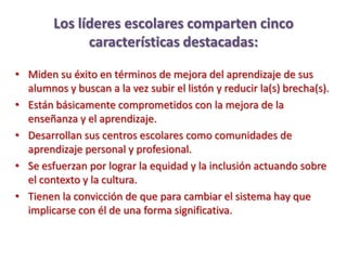 Los líderes escolares comparten cinco
              características destacadas:

• Miden su éxito en términos de mejora del aprendizaje de sus
  alumnos y buscan a la vez subir el listón y reducir la(s) brecha(s).
• Están básicamente comprometidos con la mejora de la
  enseñanza y el aprendizaje.
• Desarrollan sus centros escolares como comunidades de
  aprendizaje personal y profesional.
• Se esfuerzan por lograr la equidad y la inclusión actuando sobre
  el contexto y la cultura.
• Tienen la convicción de que para cambiar el sistema hay que
  implicarse con él de una forma significativa.
 