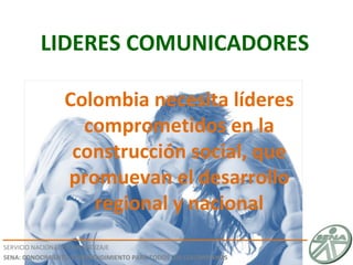 LIDERES COMUNICADORES SERVICIO NACIONAL DE APRENDIZAJE SENA: CONOCIMIENTO Y EMPRENDIMIENTO PARA TODOS LOS COLOMBIANOS Colombia necesita líderes comprometidos en la construcción social, que promuevan el desarrollo regional y nacional 
