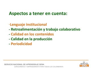Aspectos a tener en cuenta: Lenguaje institucional - Retroalimentación y trabajo colaborativo -  Calidad en los contenidos - Calidad en la producción -  Periodicidad SERVICIO NACIONAL DE APRENDIZAJE SENA CONOCIMIENTO Y EMPRENDIMIENTO PARA TODOS LOS COLOMBIANOS 