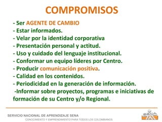 COMPROMISOS - Ser  AGENTE DE CAMBIO - Estar informados. - Velar por la identidad corporativa - Presentación personal y actitud. - Uso y cuidado del lenguaje institucional. - Conformar un equipo líderes por Centro. - Producir  comunicación positiva . - Calidad en los contenidos. - Periodicidad en la generación de información. -Informar sobre proyectos, programas e iniciativas de formación de su Centro y/o Regional. SERVICIO NACIONAL DE APRENDIZAJE SENA CONOCIMIENTO Y EMPRENDIMIENTO PARA TODOS LOS COLOMBIANOS 