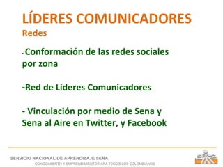 LÍDERES COMUNICADORES Redes -  Conformación de las redes sociales por zona Red de Líderes Comunicadores - Vinculación por medio de Sena y Sena al Aire en Twitter, y Facebook SERVICIO NACIONAL DE APRENDIZAJE SENA CONOCIMIENTO Y EMPRENDIMIENTO PARA TODOS LOS COLOMBIANOS 