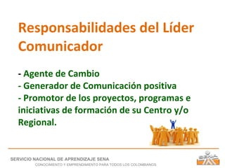 Responsabilidades del Líder Comunicador -  Agente de Cambio - Generador de Comunicación positiva - Promotor de los proyectos, programas e iniciativas de formación de su Centro y/o Regional. SERVICIO NACIONAL DE APRENDIZAJE SENA CONOCIMIENTO Y EMPRENDIMIENTO PARA TODOS LOS COLOMBIANOS 