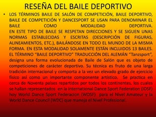 RESEÑA DEL BAILE DEPORTIVO
• LOS TÉRMINOS BAILE DE SALÓN DE COMPETICIÓN, BAILE DEPORTIVO,
BAILE DE COMPETICIÓN Y DANCESPORT SE USAN PARA DENOMINAR EL
BAILE COMO MODALIDAD DEPORTIVA.
EN ESTE TIPO DE BAILE SE RESPETAN DIRECCIONES Y SE SIGUEN UNAS
NORMAS ESTABLECIDAS Y ESCRITAS (DESCRIPCIÓN DE FIGURAS,
ALINEAMIENTOS, ETC.), BAILÁNDOSE EN TODO EL MUNDO DE LA MISMA
FORMA. EN ESTA MODALIDAD SOLAMENTE ESTÁN INCLUIDOS 13 BAILES.
EL TÉRMINO “BAILE DEPORTIVO” TRADUCCIÓN DEL ALEMÁN “Tanzsport”,
designa una forma evolucionada de Baile de Salón que es objeto de
competiciones de carácter deportivo. Su técnica es fruto de una larga
tradición internacional y comporta a la vez un elevado grado de ejercicio
físico así como un importante componente artístico. Se practica en
cerca de Noventa países repartidos por todos los continentes, los cuales
se hallan representados en la international Dance Sport Federation (IDSF)
hoy World Dance Sport Federacion (WDSF) para el Nivel Amateur y la
World Dance Council (WDC) que maneja el Nivel Profesional.
 