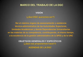 MARCO DEL TRABAJO DE LA DGC
VISIÓN
(¿Qué DGC queremos ser?)
Ser el máximo órgano de asesoramiento y asistencia
técnico-administrativa de las Autoridades Superiores,

Unidades Académicas y demás Dependencias Universitarias
en las materias de su competencia, contribuyendo, al mismo tiempo,
a la excelencia de la gestión administrativa de la SPGI y de la UNC

OBJETIVOS GENERALES Y ESPECÍFICOS
(¿Qué nos proponemos hacer?)
AGENDAS DE LA DGC

 