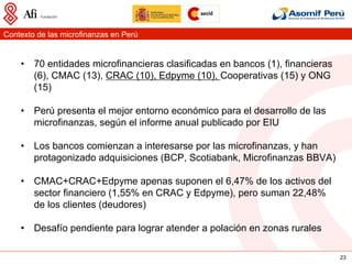 Contexto de las microfinanzas en Perú


    •  70 entidades microfinancieras clasificadas en bancos (1), financieras
       (6), CMAC (13), CRAC (10), Edpyme (10), Cooperativas (15) y ONG
       (15)

    •  Perú presenta el mejor entorno económico para el desarrollo de las
       microfinanzas, según el informe anual publicado por EIU

    •  Los bancos comienzan a interesarse por las microfinanzas, y han
       protagonizado adquisiciones (BCP, Scotiabank, Microfinanzas BBVA)

    •  CMAC+CRAC+Edpyme apenas suponen el 6,47% de los activos del
       sector financiero (1,55% en CRAC y Edpyme), pero suman 22,48%
       de los clientes (deudores)

    •  Desafío pendiente para lograr atender a polación en zonas rurales

                                                                               23
 