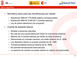 Marco regulatorio


    •  Normativa clave para las microfinanzas por celular:
         –  Resolución SBS Nº 775-2008 (cajeros corresponsales)
         –  Resolución SBS Nº 2108-2011 (cuentas básicas)
         –  Ley de dinero electrónico (en proyecto)
    •  Cuenta de depósito básica:
         –    Dirigida a personas naturales
         –    No más de una cuenta básica por titular en una misma empresa
         –    Máximo de 4 cuentas básicas por tiitular en todo el sistema
         –    Denominada en moneda nacional, con saldo máximo de S/. 2000
         –    Los depósitos diarios no pueden exceder los S/. 1000
         –    Transaccionalidad mensual máxima de S/. 4000
         –    No permite transacciones fuera del país
         –    La apertura de cuentas se puede realizar en cajeros corresponsales

                                                                                   24
 