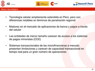 Marco tecnológico


    •  Tecnología celular ampliamente extendida en Perú, pero con
       diferencias notables en términos de penetración regional

    •  Madurez en el mercado de aplicaciones de banca y pagos a través
       del celular

    •  Las entidades de menor tamaño carecen de acceso a los sistemas
       de pagos minoristas (CCE)

    •  Sistemas transaccionales de las microfinancieras a menudo
       presentan limitaciones y carecen de capacidad transaccional en
       tiempo real para un gran número de operaciones




                                                                         26
 