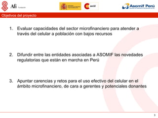 Objetivos del proyecto


    1.  Evaluar capacidades del sector microfinanciero para atender a
        través del celular a población con bajos recursos



    2.  Difundir entre las entidades asociadas a ASOMIF las novedades
        regulatorias que están en marcha en Perú



    3.  Apuntar carencias y retos para el uso efectivo del celular en el
        ámbito microfinanciero, de cara a gerentes y potenciales donantes




                                                                            3
 