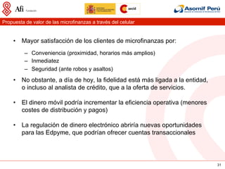 Propuesta de valor de las microfinanzas a través del celular


     •  Mayor satisfacción de los clientes de microfinanzas por:
          –  Conveniencia (proximidad, horarios más amplios)
          –  Inmediatez
          –  Seguridad (ante robos y asaltos)
     •  No obstante, a día de hoy, la fidelidad está más ligada a la entidad,
        o incluso al analista de crédito, que a la oferta de servicios.

     •  El dinero móvil podría incrementar la eficiencia operativa (menores
        costes de distribución y pagos)

     •  La regulación de dinero electrónico abriría nuevas oportunidades
        para las Edpyme, que podrían ofrecer cuentas transaccionales




                                                                                31
 