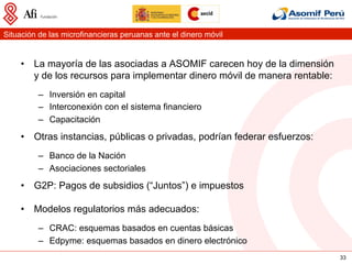 Situación de las microfinancieras peruanas ante el dinero móvil


    •  La mayoría de las asociadas a ASOMIF carecen hoy de la dimensión
       y de los recursos para implementar dinero móvil de manera rentable:
          –  Inversión en capital
          –  Interconexión con el sistema financiero
          –  Capacitación
    •  Otras instancias, públicas o privadas, podrían federar esfuerzos:
          –  Banco de la Nación
          –  Asociaciones sectoriales
    •  G2P: Pagos de subsidios (“Juntos”) e impuestos

    •  Modelos regulatorios más adecuados:
          –  CRAC: esquemas basados en cuentas básicas
          –  Edpyme: esquemas basados en dinero electrónico
                                                                             33
 