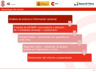 Metodología del estudio



        Análisis de entorno e información sectorial


             A través de ASOMIF, convocatoria y elección
             de 3 entidades diversas + cuestionario

                 Primera misión – entrevistas con gerentes en
                 Lima e Ica

                      Segunda misión – desarrollo de grupos
                      focales en Cajamarca y Cuzco


                          Elaboración del informe y presentación



                                                                   4
 
