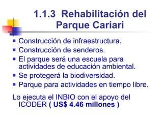 1.1.3  Rehabilitación del Parque Cariari Construcción de infraestructura. Construcción de senderos. El parque será una escuela para actividades de educación ambiental. Se protegerá la biodiversidad. Parque para actividades en tiempo libre. Lo ejecuta el INBIO con el apoyo del ICODER  ( US$ 4.46 millones ) 