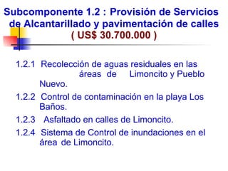Subcomponente 1.2 :   Provisión de Servicios  de Alcantarillado y pavimentación de calles ( US$ 30.700.000 ) 1.2.1    Rec olección de aguas residuales en las  áreas  de  Limoncito y Pueblo Nuevo. 1.2.2    Control de contaminación en la playa Los Baños. 1.2.3     Asfaltado en calles de Limoncito. 1.2.4    Sistema de Control de inundaciones en el área  de Limoncito. 