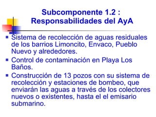 Subcomponente 1.2 :  Responsabilidades del AyA Sistema de recolección de aguas residuales de los barrios Limoncito, Envaco, Pueblo Nuevo y alrededores.  Control de contaminación en Playa Los Baños. Construcción de 13 pozos con su sistema de recolección y estaciones de bombeo, que enviarán las aguas a través de los colectores  nuevos o existentes, hasta el el emisario submarino.   