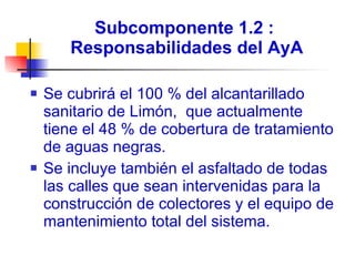 Subcomponente 1.2 :  Responsabilidades del AyA Se cubrirá el 100 % del alcantarillado sanitario de Limón,  que actualmente tiene el 48 % de cobertura de tratamiento de aguas negras. Se incluye también el asfaltado de todas las calles que sean intervenidas para la construcción de colectores y el equipo de mantenimiento total del sistema. 