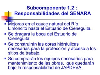 Subcomponente 1.2 :  Responsabilidades del SENARA Mejoras en el cauce natural del Río Limoncito hasta el Estuario de Cieneguita.  Se dragará la boca del Estuario de Cieneguita.  Se construirán las obras hidráulicas necesarias para la protección y acceso a los sitios de trabajo. Se comprarán los equipos necesarios para mantenimiento de las obras,  que quedarán bajo la responsabilidad de JAPDEVA. 