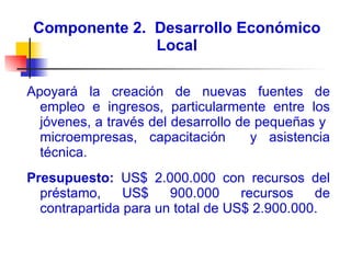 Componente 2.  Desarrollo Económico Local Apoyará la creación de nuevas fuentes de empleo e ingresos, particularmente entre los jóvenes, a través del desarrollo de pequeñas y  microempresas, capacitación  y asistencia técnica.  Presupuesto:  US$ 2.000.000 con recursos del préstamo, US$ 900.000 recursos de contrapartida para un total de US$ 2.900.000. 