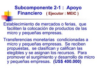 Subcomponente 2-1 :  Apoyo Financiero  ( Ejecutor : MEIC ) Establecimiento de mercados o ferias,  que faciliten la colocación de productos de las micro y pequeñas empresas. Transferencias monetarias  condicionadas a micro y pequeñas empresas.  Se reciben propuestas,  se clasifican y califican las elegibles y se asignan los recursos.  Para promover el surgimiento y desarrollo de micro y pequeñas empresas.  (US$ 400.000) 