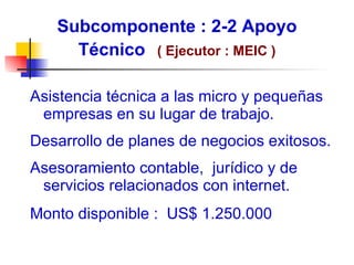 Subcomponente : 2-2 Apoyo Técnico   ( E jecutor : MEIC ) Asistencia técnica  a las micro y pequeñas empresas en su lugar de trabajo. Desarrollo de planes de negocios exitosos. Asesoramiento contable,  jurídico y de servicios relacionados con internet. Monto disponible :  US$ 1.250.000 