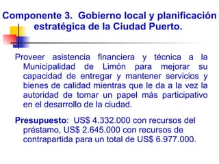 Componente 3.  Gobierno local y planificación estratégica de la Ciudad Puerto.  Proveer asistencia financiera y técnica a la Municipalidad de Limón para mejorar su capacidad de entregar y mantener servicios y bienes de calidad mientras que le da a la vez la autoridad de tomar un papel más participativo en el desarrollo de la ciudad.  Presupuesto :  US$ 4.332.000 con recursos del préstamo, US$ 2.645.000 con recursos de contrapartida para un total de US$ 6.977.000. 
